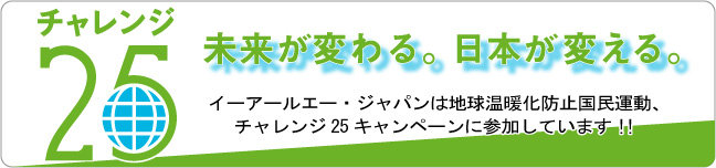 チャレンジ25キャンペーン 未来が変わる。日本が変える。 イーアールエー・ジャパンは地球温暖化防止国民運動、チャレンジ25キャンペーンに参加しています！！